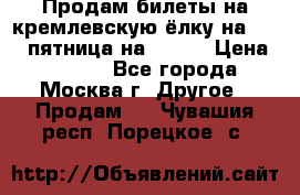 Продам билеты на кремлевскую ёлку на 29.12 пятница на 10.00 › Цена ­ 5 000 - Все города, Москва г. Другое » Продам   . Чувашия респ.,Порецкое. с.